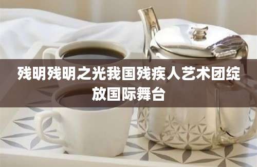 残明残明之光我国残疾人艺术团绽放国际舞台