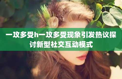 一攻多受h一攻多受现象引发热议探讨新型社交互动模式