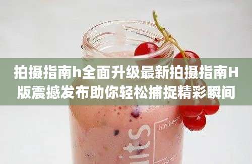 拍摄指南h全面升级最新拍摄指南H版震撼发布助你轻松捕捉精彩瞬间
