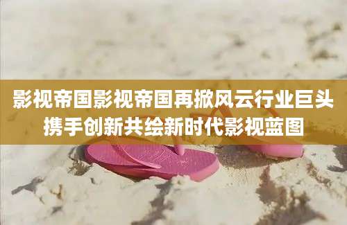 影视帝国影视帝国再掀风云行业巨头携手创新共绘新时代影视蓝图