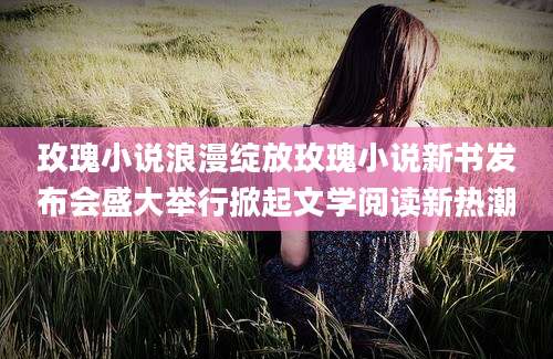 玫瑰小说浪漫绽放玫瑰小说新书发布会盛大举行掀起文学阅读新热潮