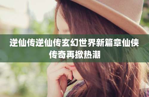 逆仙传逆仙传玄幻世界新篇章仙侠传奇再掀热潮