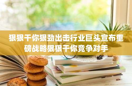 狠狠干你狠劲出击行业巨头宣布重磅战略狠狠干你竞争对手