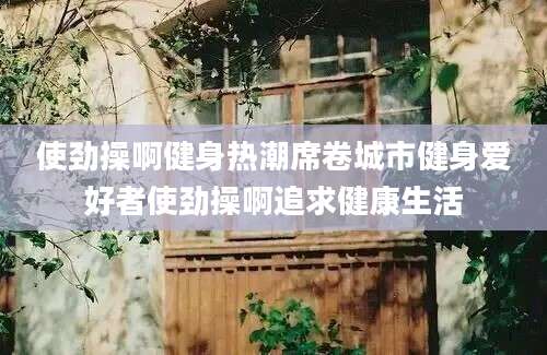 使劲操啊健身热潮席卷城市健身爱好者使劲操啊追求健康生活