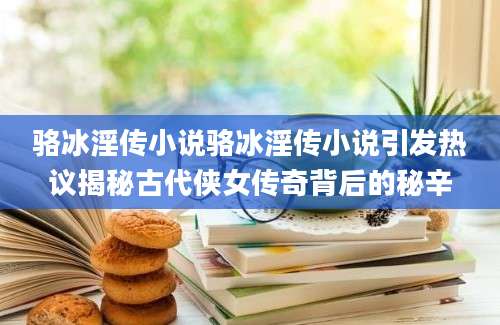 骆冰淫传小说骆冰淫传小说引发热议揭秘古代侠女传奇背后的秘辛