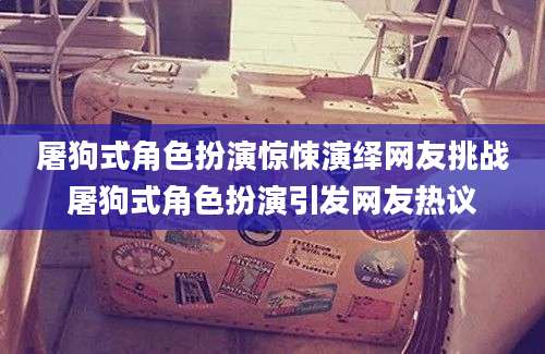 屠狗式角色扮演惊悚演绎网友挑战屠狗式角色扮演引发网友热议