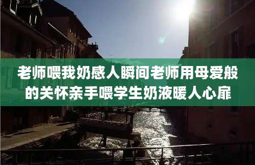 老师喂我奶感人瞬间老师用母爱般的关怀亲手喂学生奶液暖人心扉