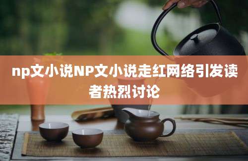 np文小说NP文小说走红网络引发读者热烈讨论