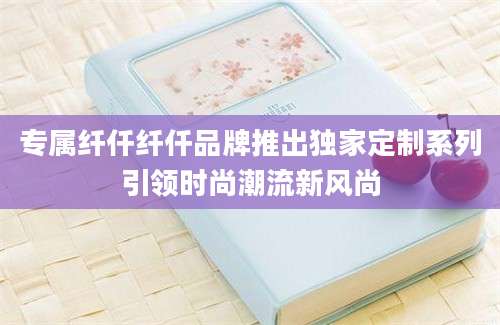 专属纤仟纤仟品牌推出独家定制系列引领时尚潮流新风尚
