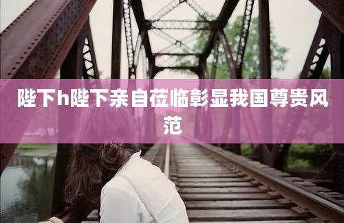 陛下h陛下亲自莅临彰显我国尊贵风范