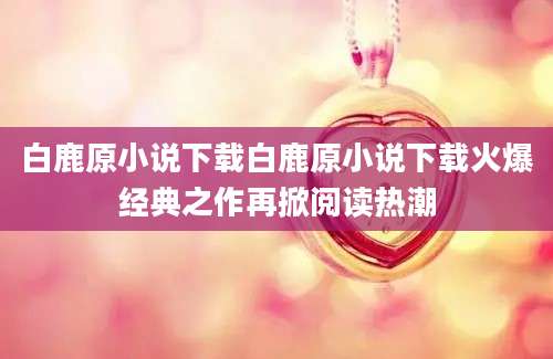 白鹿原小说下载白鹿原小说下载火爆经典之作再掀阅读热潮