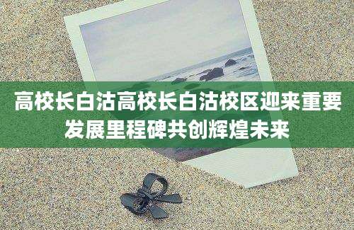 高校长白沽高校长白沽校区迎来重要发展里程碑共创辉煌未来