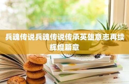 兵魂传说兵魂传说传承英雄意志再续辉煌篇章