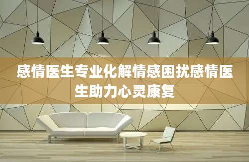 感情医生专业化解情感困扰感情医生助力心灵康复
