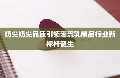 奶尖奶尖品质引领潮流乳制品行业新标杆诞生