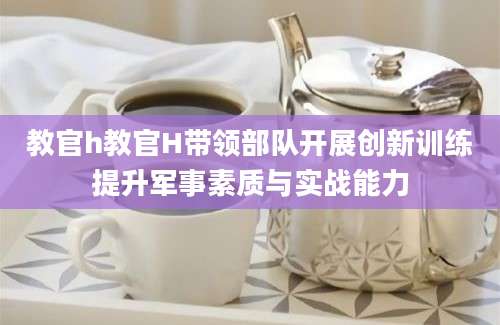 教官h教官H带领部队开展创新训练提升军事素质与实战能力