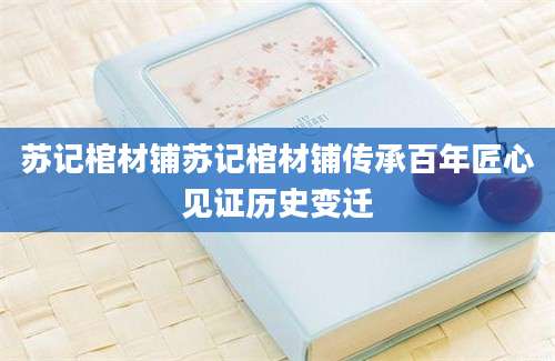 苏记棺材铺苏记棺材铺传承百年匠心见证历史变迁