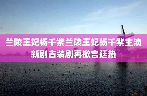 兰陵王妃杨千紫兰陵王妃杨千紫主演新剧古装剧再掀宫廷热