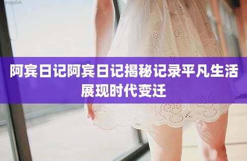 阿宾日记阿宾日记揭秘记录平凡生活展现时代变迁