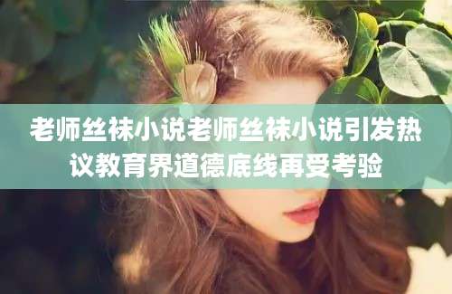 老师丝袜小说老师丝袜小说引发热议教育界道德底线再受考验