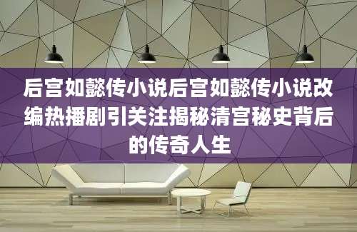后宫如懿传小说后宫如懿传小说改编热播剧引关注揭秘清宫秘史背后的传奇人生