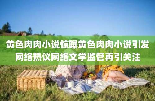 黄色肉肉小说惊曝黄色肉肉小说引发网络热议网络文学监管再引关注