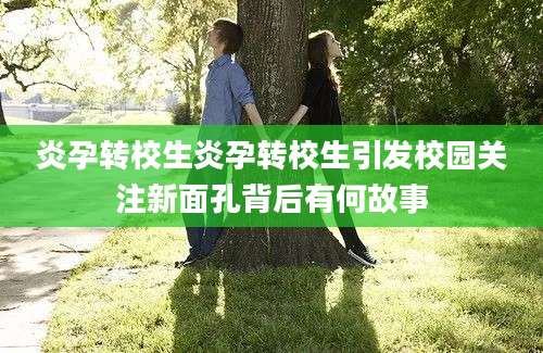炎孕转校生炎孕转校生引发校园关注新面孔背后有何故事