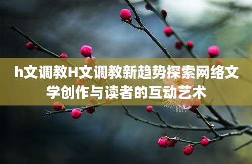 h文调教H文调教新趋势探索网络文学创作与读者的互动艺术