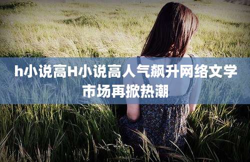 h小说高H小说高人气飙升网络文学市场再掀热潮