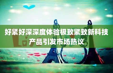 好紧好深深度体验极致紧致新科技产品引发市场热议