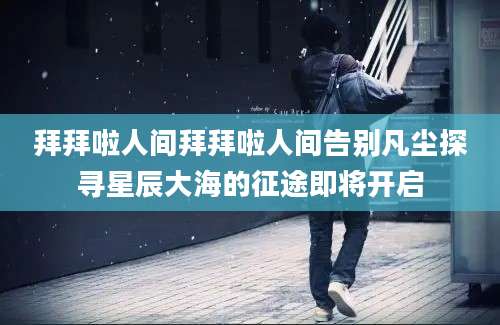 拜拜啦人间拜拜啦人间告别凡尘探寻星辰大海的征途即将开启