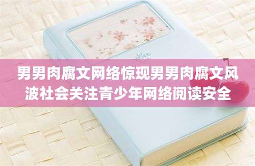 男男肉腐文网络惊现男男肉腐文风波社会关注青少年网络阅读安全