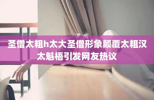 圣僧太粗h太大圣僧形象颠覆太粗汉太魁梧引发网友热议