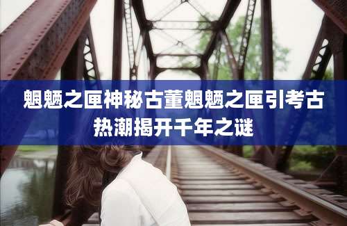 魍魉之匣神秘古董魍魉之匣引考古热潮揭开千年之谜