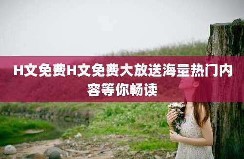 H文免费H文免费大放送海量热门内容等你畅读