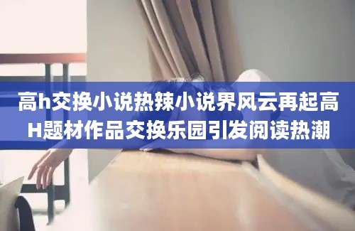 高h交换小说热辣小说界风云再起高H题材作品交换乐园引发阅读热潮