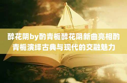醉花阴by酌青栀醉花阴新曲亮相酌青栀演绎古典与现代的交融魅力