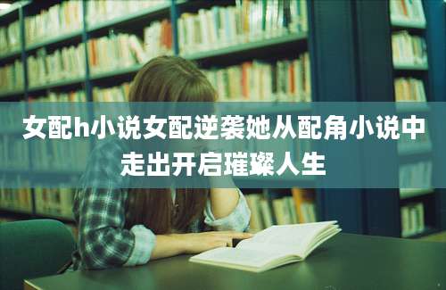 女配h小说女配逆袭她从配角小说中走出开启璀璨人生