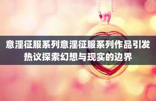 意淫征服系列意淫征服系列作品引发热议探索幻想与现实的边界