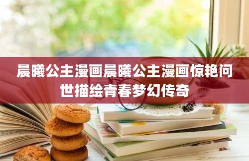 晨曦公主漫画晨曦公主漫画惊艳问世描绘青春梦幻传奇
