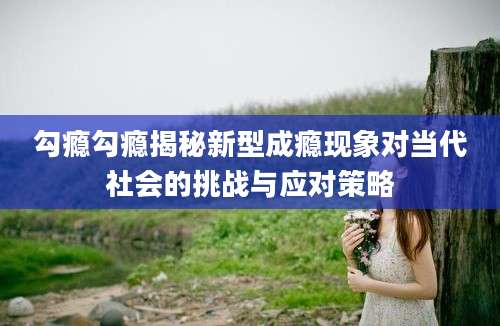 勾瘾勾瘾揭秘新型成瘾现象对当代社会的挑战与应对策略
