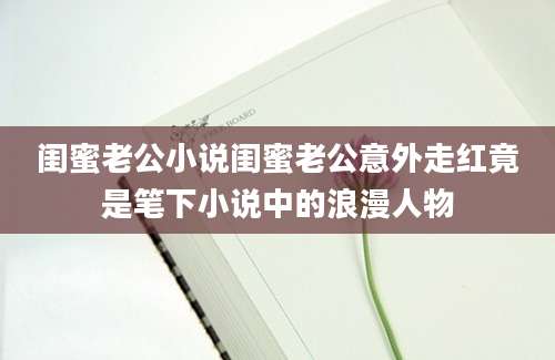 闺蜜老公小说闺蜜老公意外走红竟是笔下小说中的浪漫人物