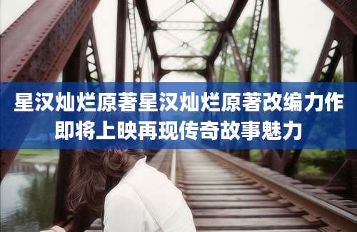 星汉灿烂原著星汉灿烂原著改编力作即将上映再现传奇故事魅力