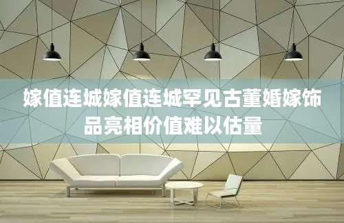 嫁值连城嫁值连城罕见古董婚嫁饰品亮相价值难以估量