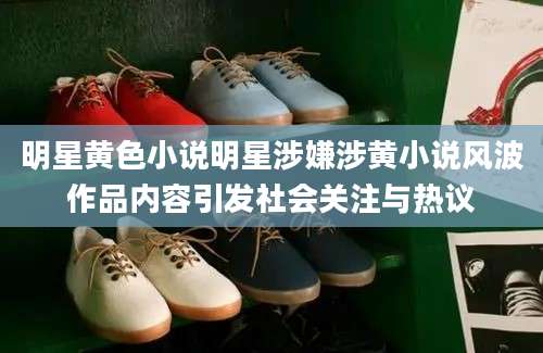 明星黄色小说明星涉嫌涉黄小说风波作品内容引发社会关注与热议