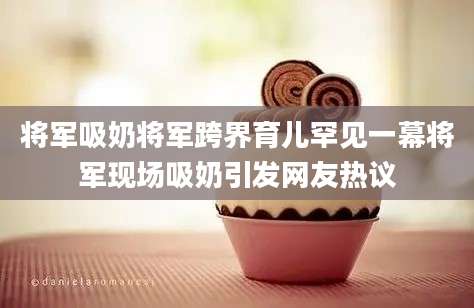 将军吸奶将军跨界育儿罕见一幕将军现场吸奶引发网友热议