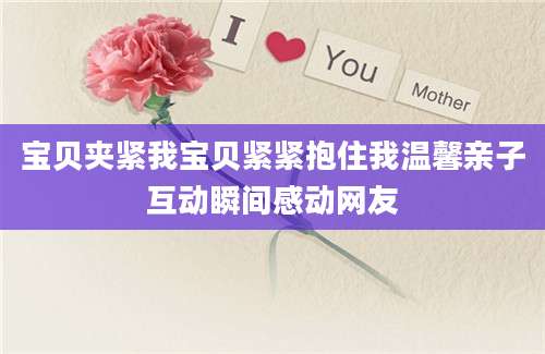 宝贝夹紧我宝贝紧紧抱住我温馨亲子互动瞬间感动网友