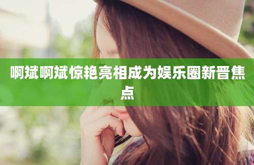 啊斌啊斌惊艳亮相成为娱乐圈新晋焦点