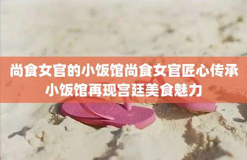 尚食女官的小饭馆尚食女官匠心传承小饭馆再现宫廷美食魅力