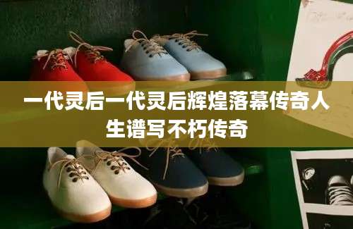 一代灵后一代灵后辉煌落幕传奇人生谱写不朽传奇